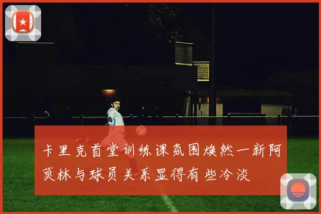 卡里克首堂训练课氛围焕然一新阿莫林与球员关系显得有些冷淡