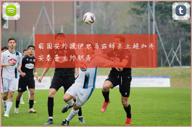 前国安外援伊尔马兹辞去土超加济安泰普主帅职务