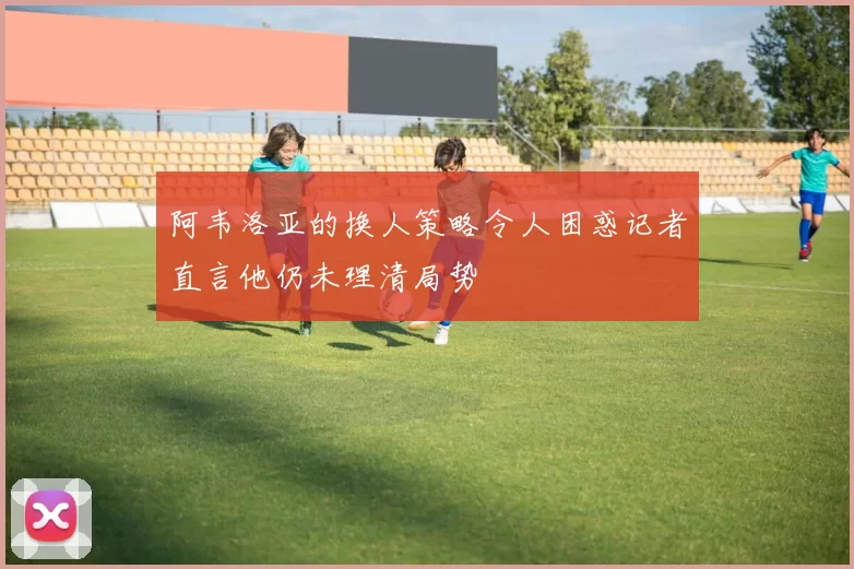 阿韦洛亚的换人策略令人困惑记者直言他仍未理清局势