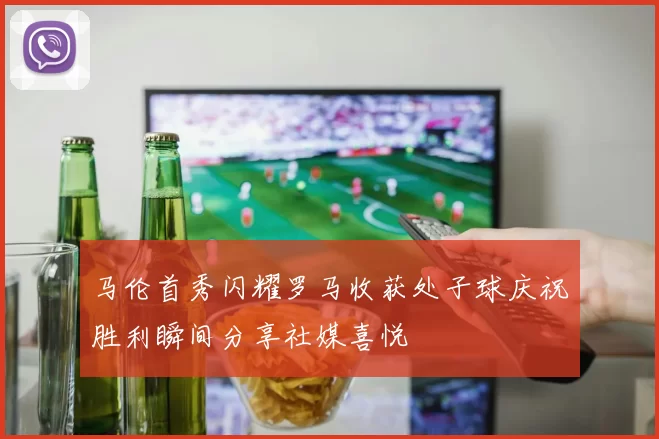 马伦首秀闪耀罗马收获处子球庆祝胜利瞬间分享社媒喜悦