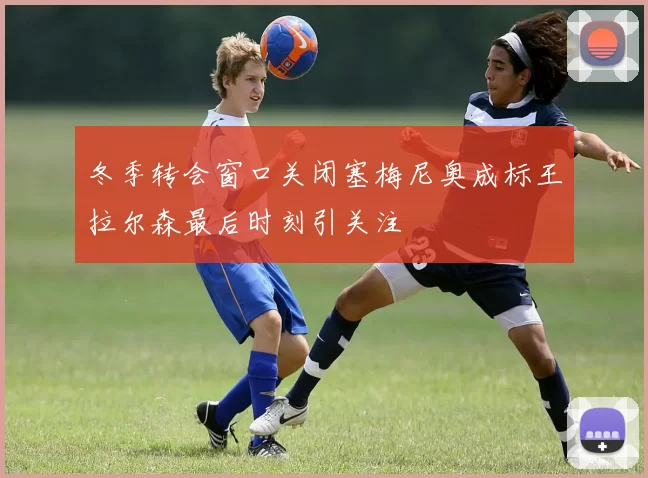 冬季转会窗口关闭塞梅尼奥成标王拉尔森最后时刻引关注