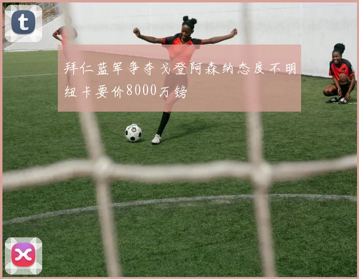 拜仁蓝军争夺戈登阿森纳态度不明纽卡要价8000万镑