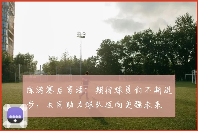 陈涛赛后寄语：期待球员们不断进步，共同助力球队迈向更强未来