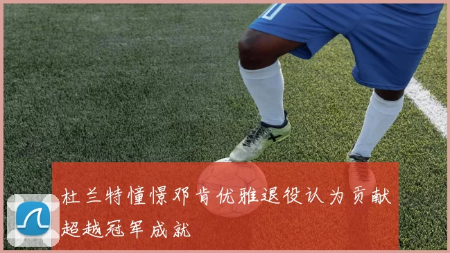 杜兰特憧憬邓肯优雅退役认为贡献超越冠军成就