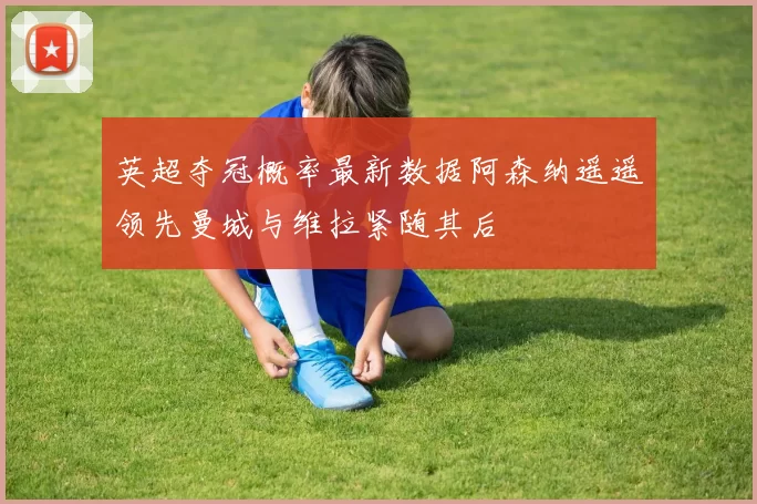 英超夺冠概率最新数据阿森纳遥遥领先曼城与维拉紧随其后