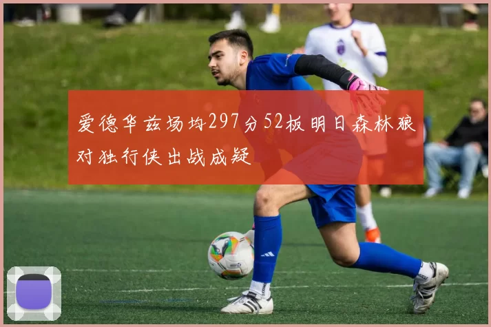 爱德华兹场均297分52板明日森林狼对独行侠出战成疑