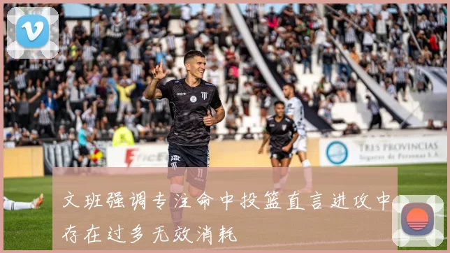 文班强调专注命中投篮直言进攻中存在过多无效消耗