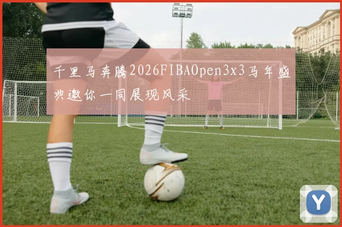 千里马奔腾2026FIBAOpen3x3马年盛典邀你一同展现风采
