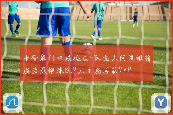 卡登家门口成观众4队无人问津谁将成为最惨球队2人主场喜获MVP
