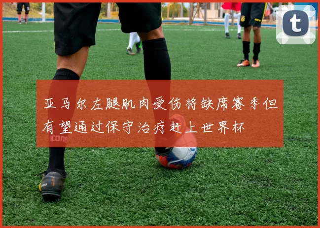 亚马尔左腿肌肉受伤将缺席赛季但有望通过保守治疗赶上世界杯