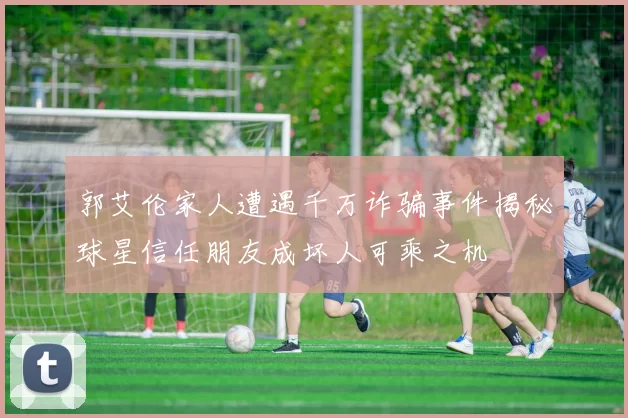郭艾伦家人遭遇千万诈骗事件揭秘球星信任朋友成坏人可乘之机