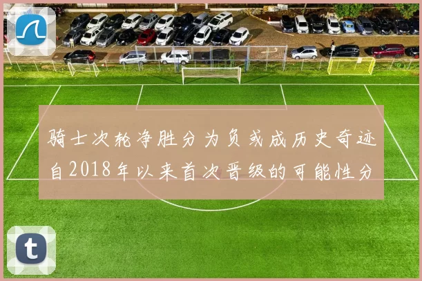 骑士次轮净胜分为负或成历史奇迹自2018年以来首次晋级的可能性分析