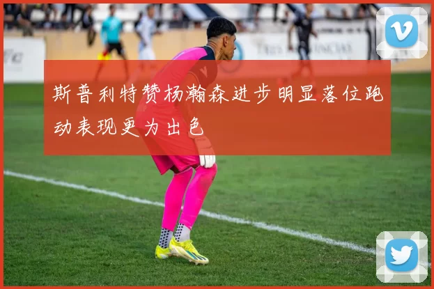 斯普利特赞杨瀚森进步明显落位跑动表现更为出色