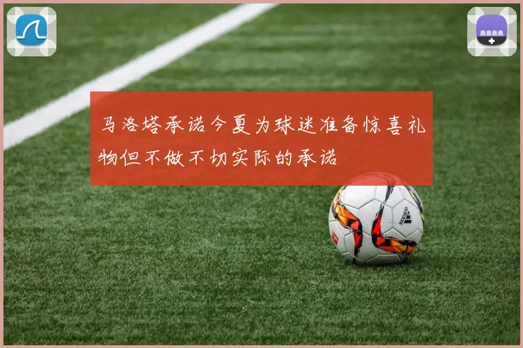 马洛塔承诺今夏为球迷准备惊喜礼物但不做不切实际的承诺