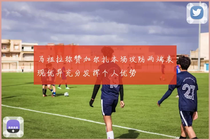 马祖拉称赞加尔扎本场攻防两端表现优异充分发挥个人优势