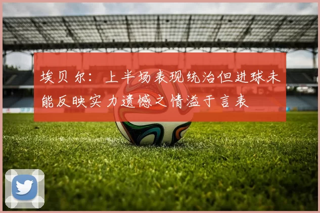 埃贝尔：上半场表现统治但进球未能反映实力遗憾之情溢于言表