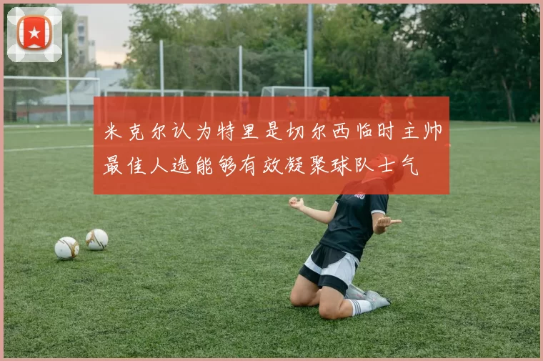 米克尔认为特里是切尔西临时主帅最佳人选能够有效凝聚球队士气